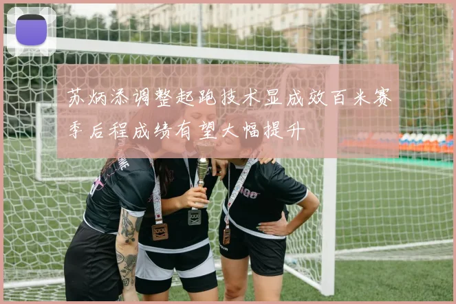 苏炳添调整起跑技术显成效百米赛季后程成绩有望大幅提升