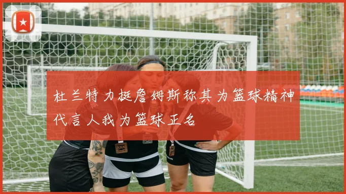 杜兰特力挺詹姆斯称其为篮球精神代言人我为篮球正名