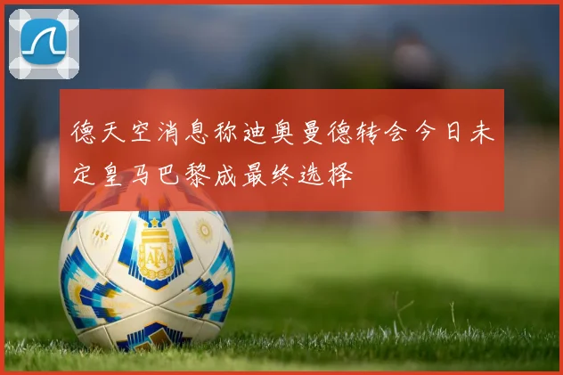 德天空消息称迪奥曼德转会今日未定皇马巴黎成最终选择