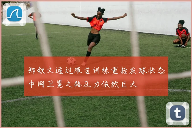 郑钦文通过艰苦训练重拾发球状态中网卫冕之路压力依然巨大