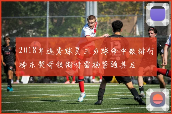 2018年选秀球员三分球命中数排行榜东契奇领衔特雷杨紧随其后