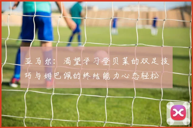 亚马尔：渴望学习登贝莱的双足技巧与姆巴佩的终结能力心态轻松